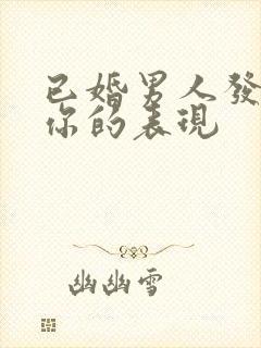 已婚男人发疯想你的表现