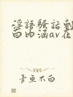 淫语骚话刺激对白内涵av在线播放