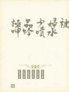 极品少妇被啪到呻吟喷水