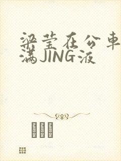 梁莹在公车被灌满JING液