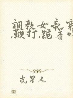 调教女帝,穿乳,鞭打,跪着喝尿