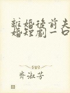 离婚后前夫求复婚短剧一口气看完