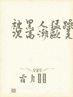 被黑人猛躁10次高潮欧美了