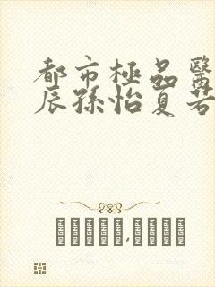 都市极品医神叶辰孙怡夏若雪txt无删减