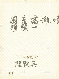 国产高潮,喷水视频一