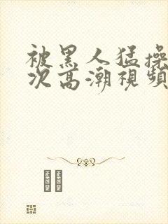 被黑人猛操10次高潮视频