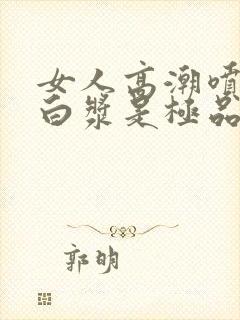 女人高潮喷水出白浆是极品吗