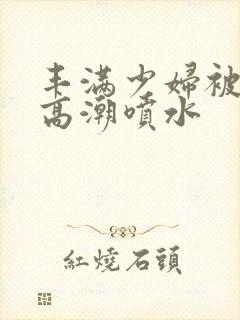 丰满少妇被爽到高潮喷水