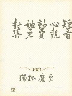 对她动心短剧全集免费观看