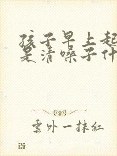 孩子早上起来老是清嗓子什么原因