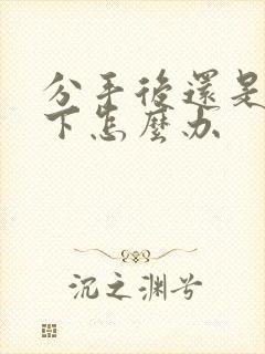 分手后还是放不下怎么办