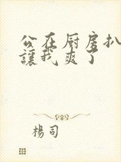 公在厨房扒开腿让我爽了