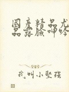 国产精品尤物极品露脸呻吟