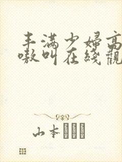 丰满少妇高潮嗷嗷叫在线观看