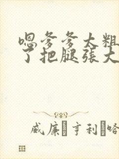 嗯爹爹太粗太长了把腿张大点