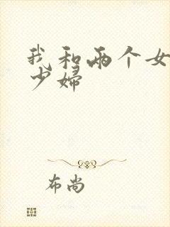 我和两个女邻居少妇