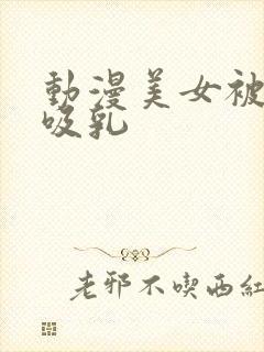 动漫美女被羞羞吸乳