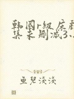 韩国r级床戏合集未删减3小时