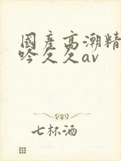 国产高潮精品呻吟久久av