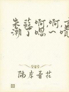 朱苏啊,啊,高潮了嗯～喷水了