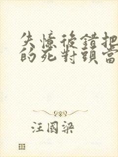 失忆后错把前夫的死对头当老公完整版