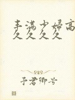 丰满少妇高潮久久久久久