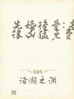 先婚后爱:老公很凶猛免费阅读全文