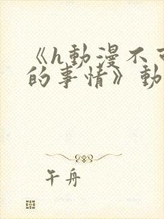 《h动漫不可以的事情》动漫免费观看