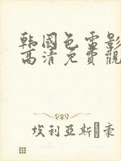 韩国色电影在线高清免费观看完整版