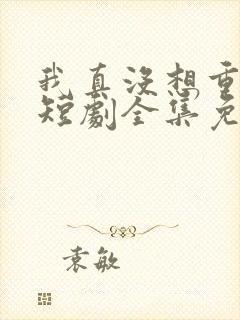 我真没想重生啊短剧全集免费观看