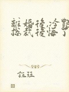 离婚后,冷艳女总裁后悔了