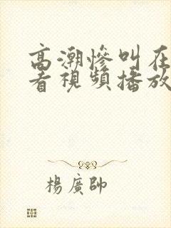 高潮惨叫在线观看视频播放网站