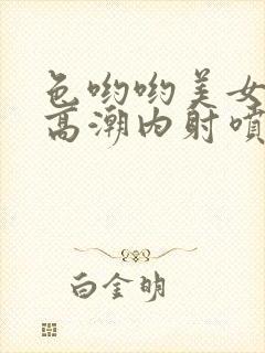 色哟哟美女中出高潮内射喷白浆喷水封面