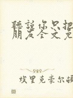 听说你只把我当朋友全文免费阅读