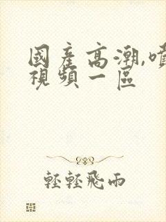 国产高潮,喷水视频一区