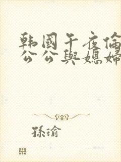 韩国午夜伦理片公公与媳妇在线观看