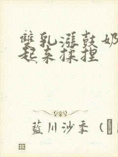 双乳涨鼓奶头翘起来揉捏