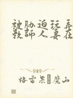 被胁迫玩弄的女教师人妻在线观看