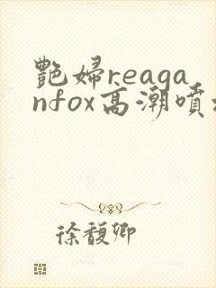 艳妇reaganfox高潮喷水