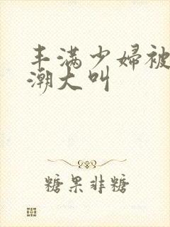 丰满少妇被弄高潮大叫