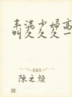 丰满少妇高潮惨叫久久久一