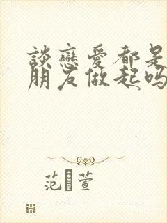 谈恋爱都是先从朋友做起吗