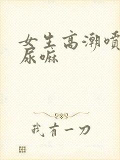 女生高潮喷水是尿嘛