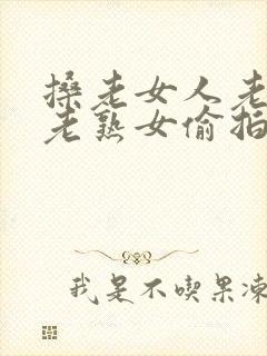 搡老女人老妇女老熟女偷拍