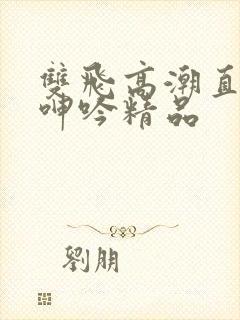 双飞高潮直喷水呻吟精品