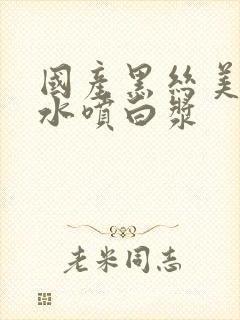 国产黑丝美女喷水喷白浆