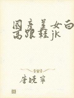 国产美女白丝袜高跟鞋jk