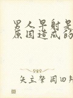 男人早射是什么原因造成的