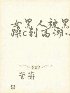 女黑人被黑人狂躁c到高潮小说