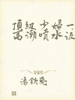 顶级少妇一线天高潮喷水流出白浆